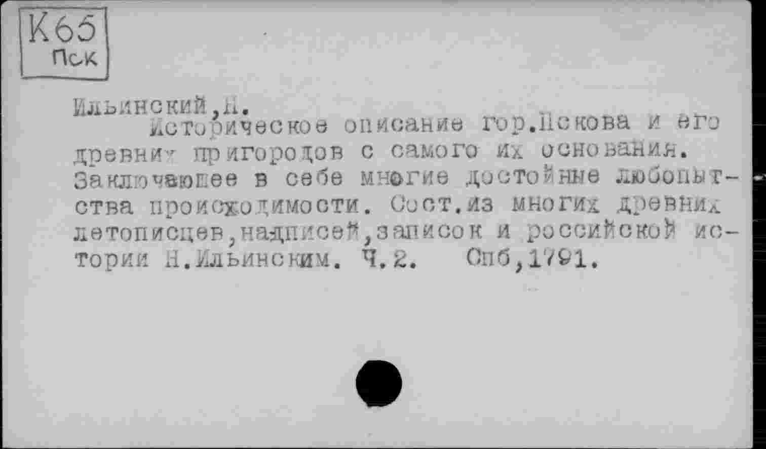 ﻿К65
Псж
Ильинекий.â.
Историческое описание гор.Пскова и «го древни^ пригородов с самого их основания. Заключающее в себе многие достойные любопытства происходимости. Сост.из многих Древних летописцев, надписей,записок и российской истории Н.Ильинским. 4.2.	Спб,1721.